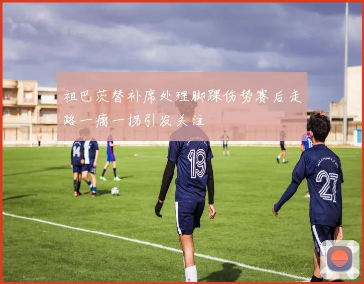 祖巴茨替补席处理脚踝伤势赛后走路一瘸一拐引发关注