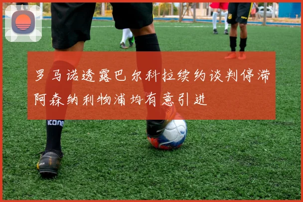 罗马诺透露巴尔科拉续约谈判停滞阿森纳利物浦均有意引进
