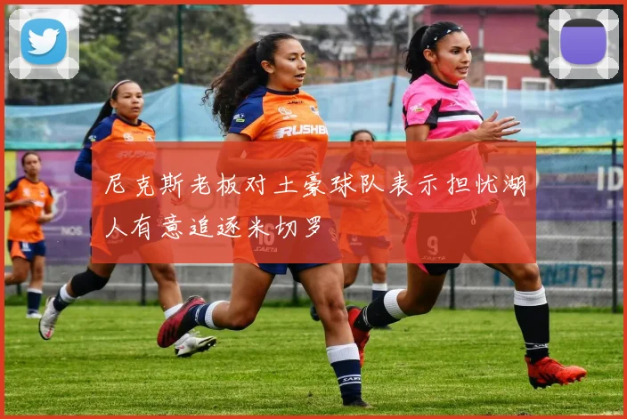 尼克斯老板对土豪球队表示担忧湖人有意追逐米切罗
