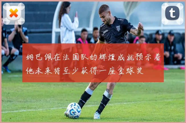 姆巴佩在法国队的辉煌成就预示着他未来将至少获得一座金球奖