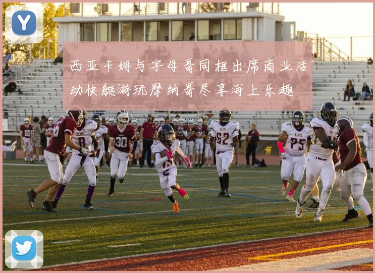 西亚卡姆与字母哥同框出席商业活动快艇游玩摩纳哥尽享海上乐趣