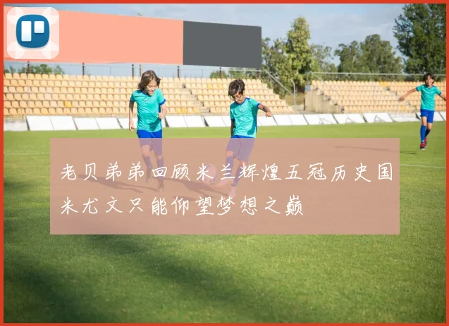 老贝弟弟回顾米兰辉煌五冠历史国米尤文只能仰望梦想之巅