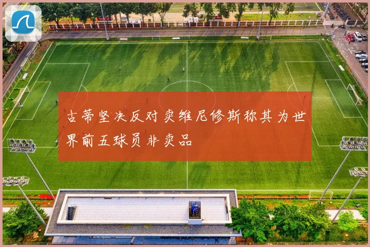 古蒂坚决反对卖维尼修斯称其为世界前五球员非卖品