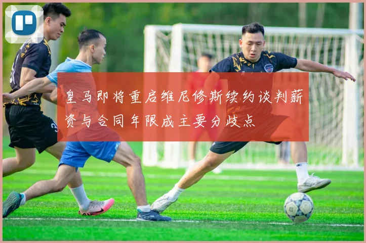 皇马即将重启维尼修斯续约谈判薪资与合同年限成主要分歧点