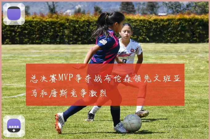 总决赛MVP争夺战布伦森领先文班亚马和唐斯竞争激烈