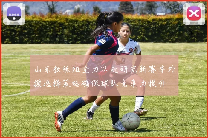 山东教练组全力以赴研究新赛季外援选择策略确保球队竞争力提升