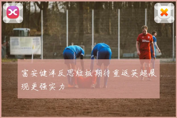 富安健洋反思短板期待重返英超展现更强实力