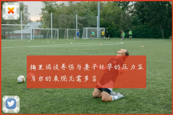 梅里诺谈养伤与妻子怀孕的压力亚马尔的表现无需多言