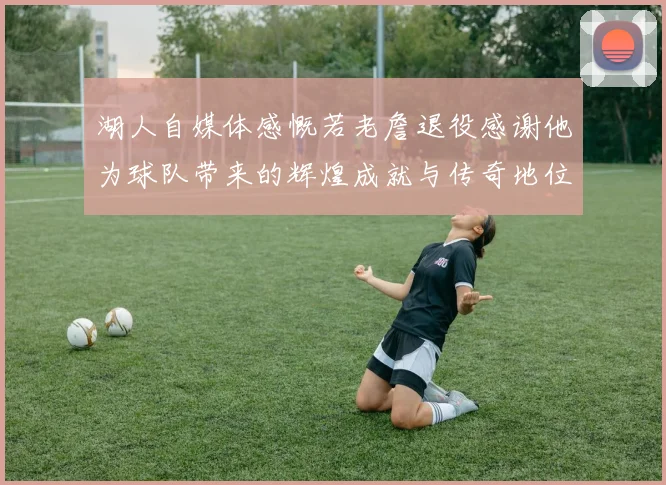 湖人自媒体感慨若老詹退役感谢他为球队带来的辉煌成就与传奇地位