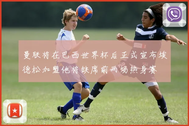 曼联将在巴西世界杯后正式宣布埃德松加盟他将缺席前两场热身赛