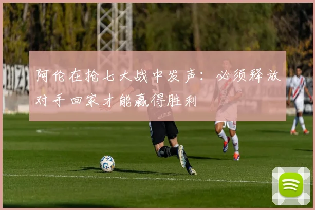 阿伦在抢七大战中发声：必须释放对手回家才能赢得胜利