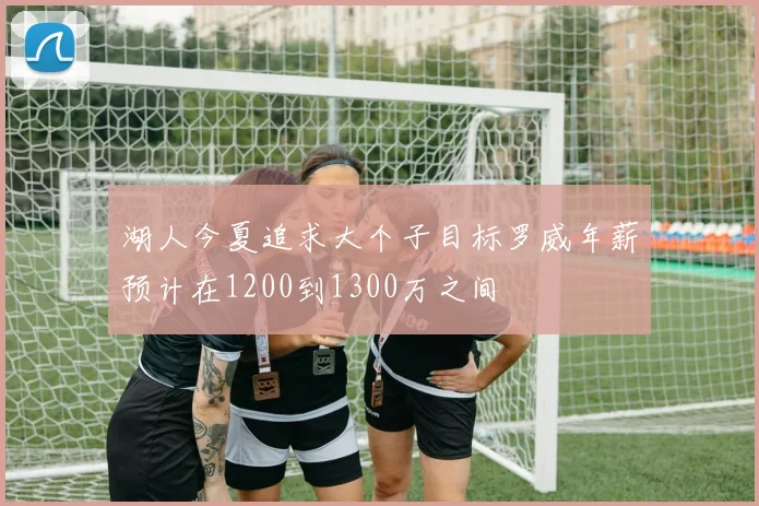 湖人今夏追求大个子目标罗威年薪预计在1200到1300万之间