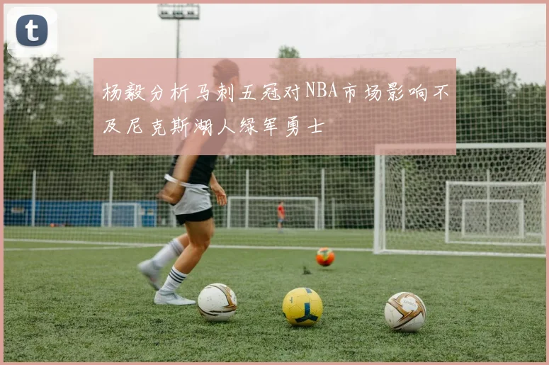 杨毅分析马刺五冠对NBA市场影响不及尼克斯湖人绿军勇士