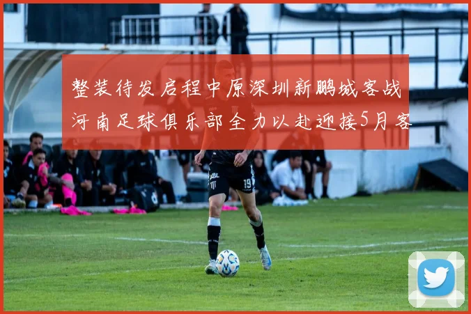 整装待发启程中原深圳新鹏城客战河南足球俱乐部全力以赴迎接5月客场挑战