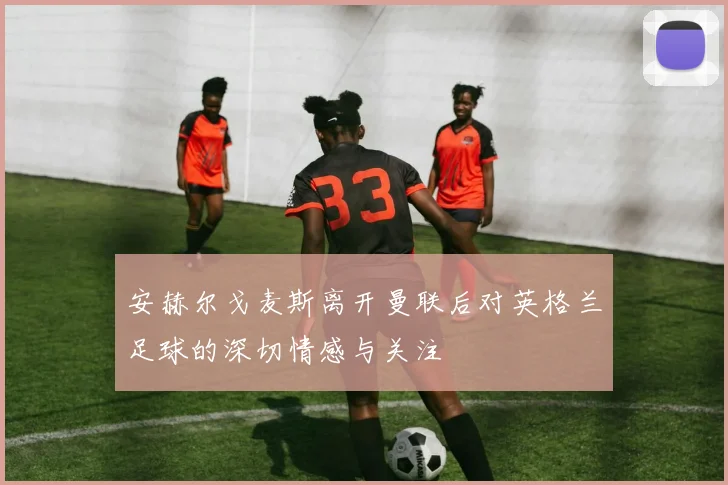 安赫尔戈麦斯离开曼联后对英格兰足球的深切情感与关注