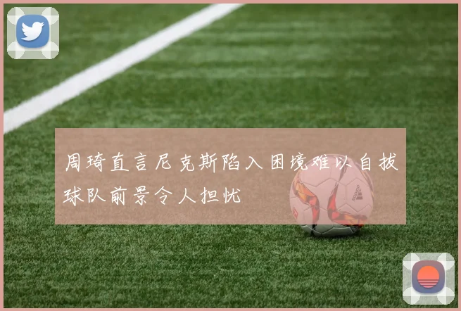 周琦直言尼克斯陷入困境难以自拔球队前景令人担忧