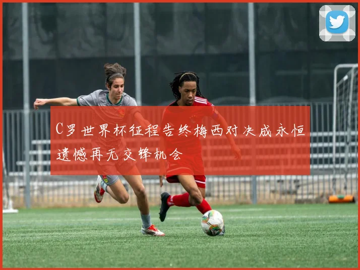 C罗世界杯征程告终梅西对决成永恒遗憾再无交锋机会