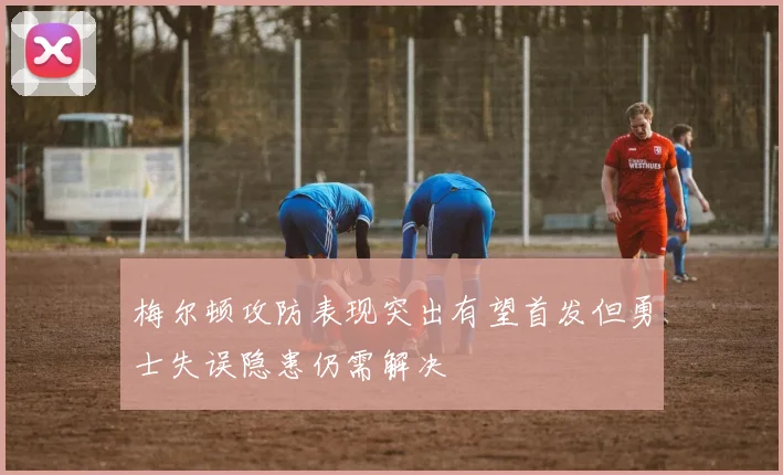 梅尔顿攻防表现突出有望首发但勇士失误隐患仍需解决